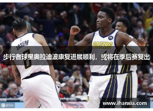 步行者球星奥拉迪波康复进展顺利，或将在季后赛复出