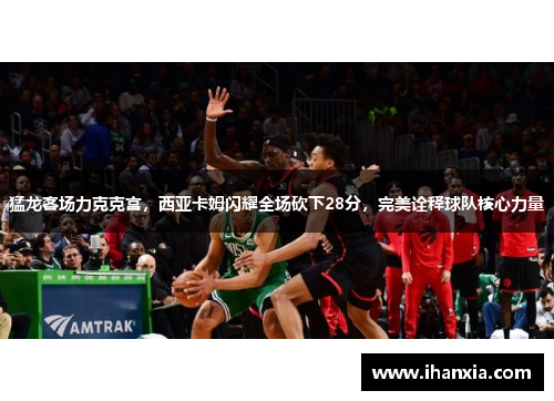 猛龙客场力克克宫，西亚卡姆闪耀全场砍下28分，完美诠释球队核心力量